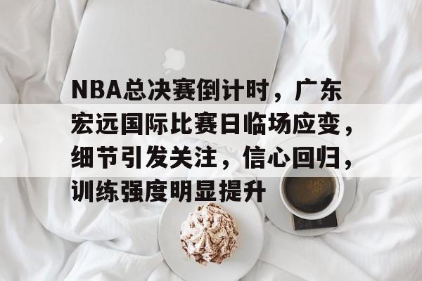 关于NBA总决赛倒计时，广东宏远国际比赛日临场应变，细节引发关注，信心回归，训练强度明显提升的信息-XingKong Sports