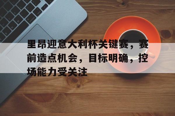 关于里昂迎意大利杯关键赛，赛前造点机会，目标明确，控场能力受关注的信息-半岛体育